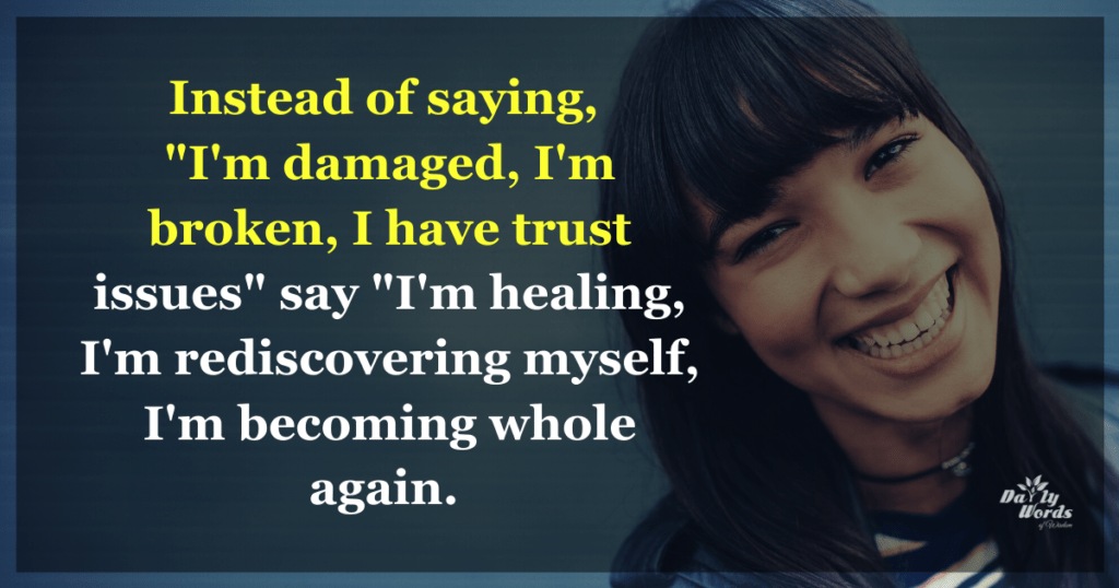 Instead of saying, 
"I'm damaged, I'm broken, I have trust issues" say "I'm healing, I'm rediscovering myself, I'm becoming whole again. Instead of saying, 
"I'm damaged, I'm broken, I have trust issues" say "I'm healing, I'm rediscovering myself, I'm becoming whole again. 