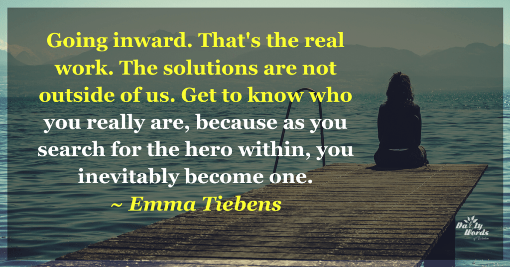 Going inward. That's the real
work. The solutions are not
outside of us. Get to know who
you really are, because as you
search for the hero within, you
inevitably become one.
Emma Tiebens
